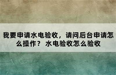 我要申请水电验收，请问后台申请怎么操作？ 水电验收怎么验收